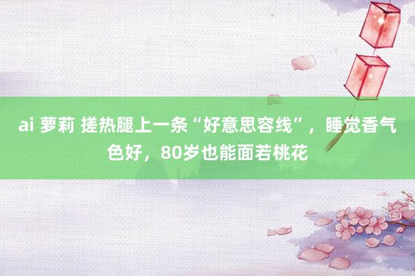 ai 萝莉 搓热腿上一条“好意思容线”，睡觉香气色好，80岁也能面若桃花