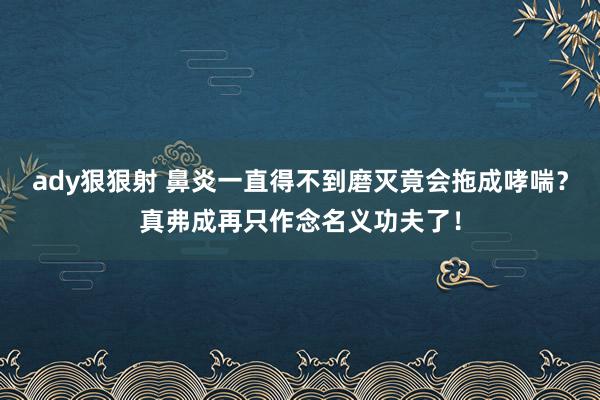 ady狠狠射 鼻炎一直得不到磨灭竟会拖成哮喘？真弗成再只作念名义功夫了！