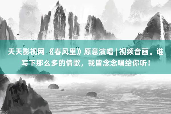 天天影视网 《春风里》原意演唱 | 视频音画。谁写下那么多的情歌，我皆念念唱给你听！