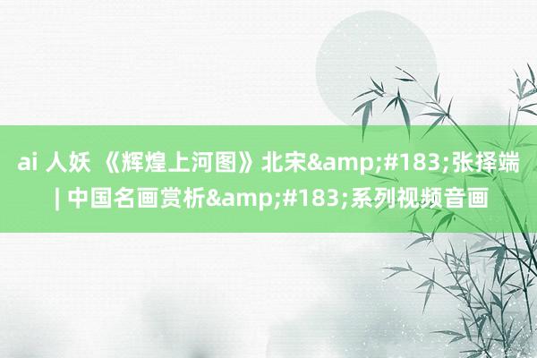 ai 人妖 《辉煌上河图》北宋&#183;张择端 | 中国名画赏析&#183;系列视频音画