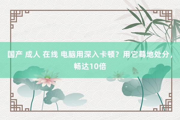 国产 成人 在线 电脑用深入卡顿？用它蓦地处分，畅达10倍
