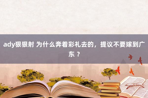 ady狠狠射 为什么奔着彩礼去的，提议不要嫁到广东 ？