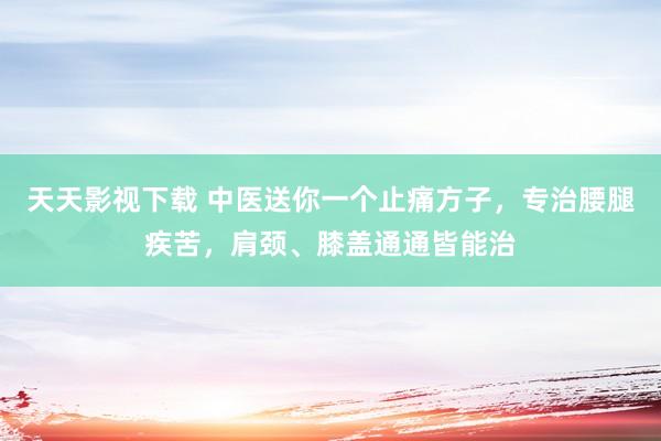 天天影视下载 中医送你一个止痛方子，专治腰腿疾苦，肩颈、膝盖通通皆能治