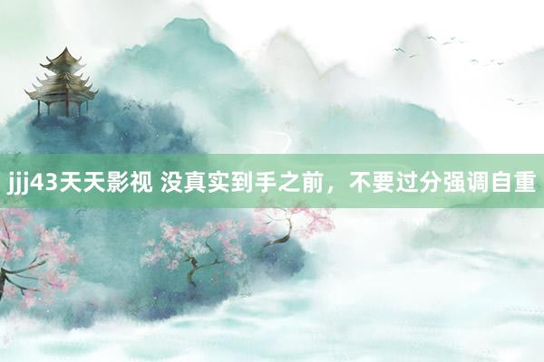 jjj43天天影视 没真实到手之前，不要过分强调自重