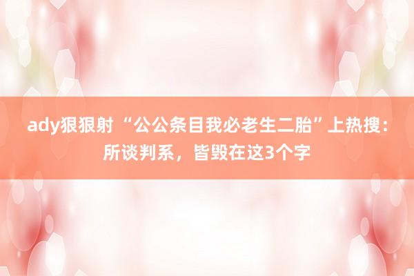 ady狠狠射 “公公条目我必老生二胎”上热搜：所谈判系，皆毁在这3个字