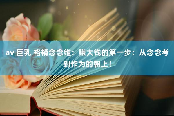 av 巨乳 袼褙念念维：赚大钱的第一步：从念念考到作为的朝上！