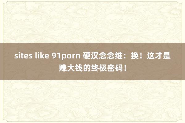 sites like 91porn 硬汉念念维：换！这才是赚大钱的终极密码！