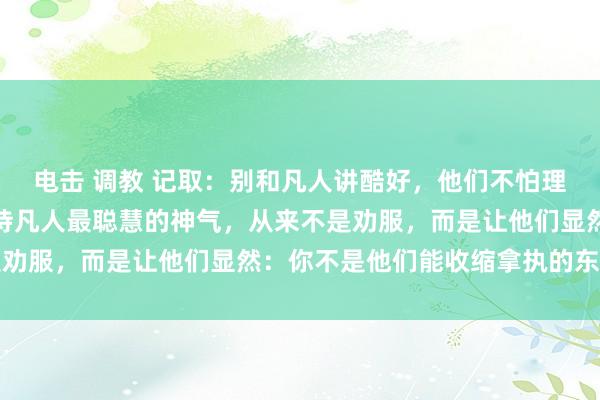 电击 调教 记取：别和凡人讲酷好，他们不怕理亏，就怕你不好惹，对待凡人最聪慧的神气，从来不是劝服，而是让他们显然：你不是他们能收缩拿执的东谈主