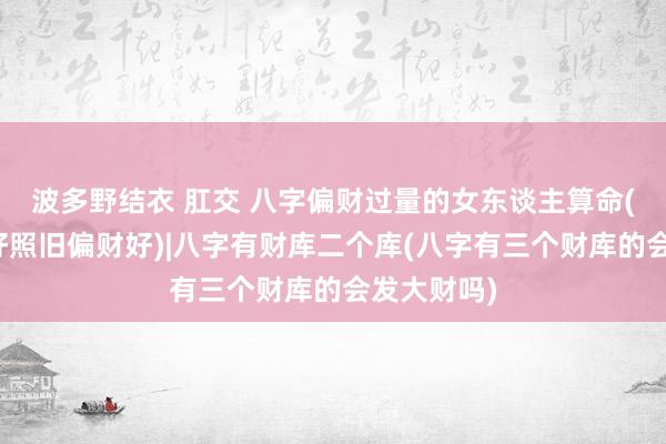 波多野结衣 肛交 八字偏财过量的女东谈主算命(女性正财好照旧偏财好)|八字有财库二个库(八字有三个财库的会发大财吗)